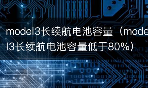 model3长续航电池容量（model3长续航电池容量低于80%）