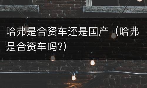 哈弗是合资车还是国产（哈弗是合资车吗?）