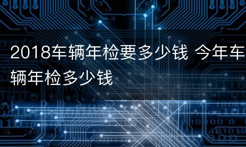 2018车辆年检要多少钱 今年车辆年检多少钱
