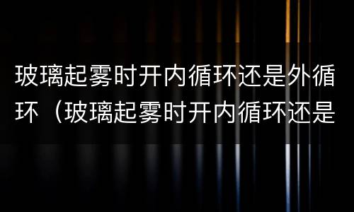 玻璃起雾时开内循环还是外循环（玻璃起雾时开内循环还是外循环好）