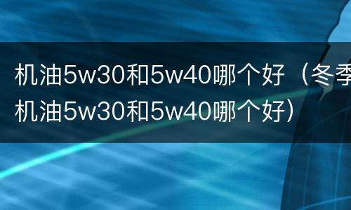 机油5w30和5w40哪个好（冬季机油5w30和5w40哪个好）