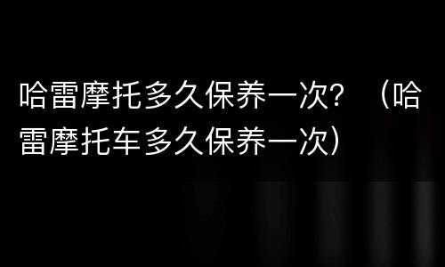 哈雷摩托多久保养一次？（哈雷摩托车多久保养一次）