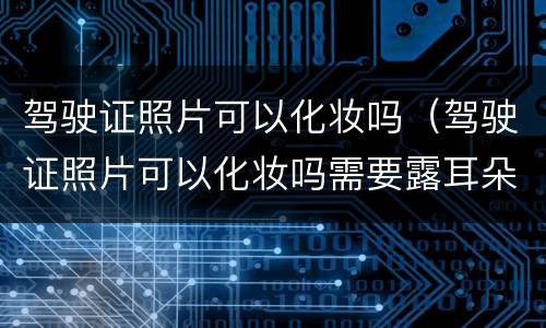 驾驶证照片可以化妆吗（驾驶证照片可以化妆吗需要露耳朵吗）