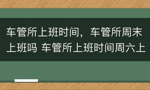 车管所上班时间，车管所周末上班吗 车管所上班时间周六上班吗