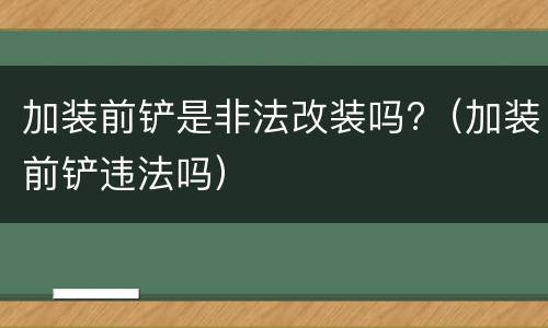 加装前铲是非法改装吗?（加装前铲违法吗）