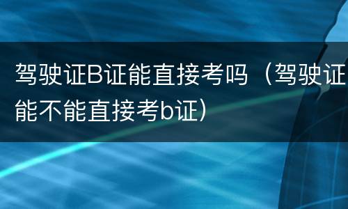 驾驶证B证能直接考吗（驾驶证能不能直接考b证）