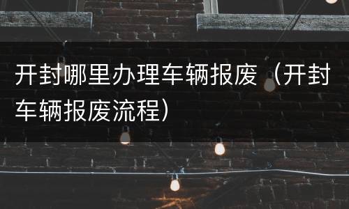 开封哪里办理车辆报废（开封车辆报废流程）
