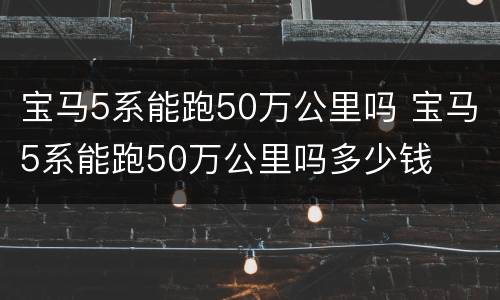 宝马5系能跑50万公里吗 宝马5系能跑50万公里吗多少钱