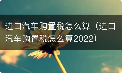 进口汽车购置税怎么算（进口汽车购置税怎么算2022）