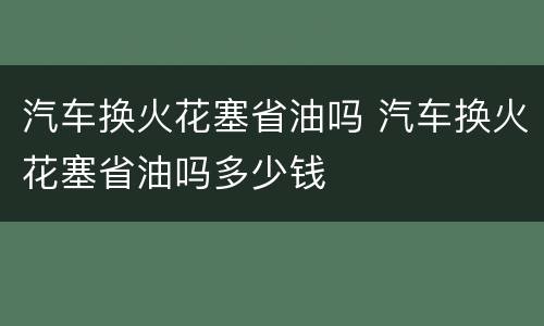 汽车换火花塞省油吗 汽车换火花塞省油吗多少钱