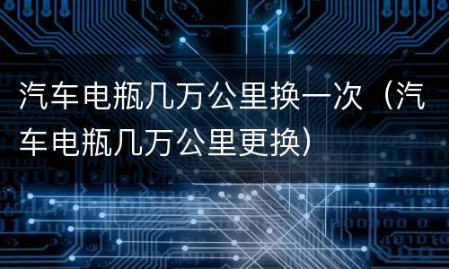 汽车电瓶几万公里换一次（汽车电瓶几万公里更换）