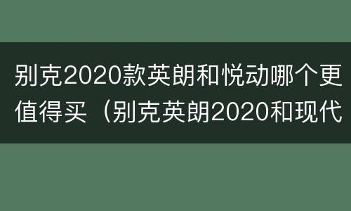 别克2020款英朗和悦动哪个更值得买（别克英朗2020和现代悦纳选谁）