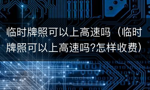 临时牌照可以上高速吗（临时牌照可以上高速吗?怎样收费）