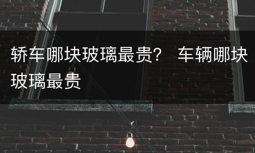 轿车哪块玻璃最贵？ 车辆哪块玻璃最贵