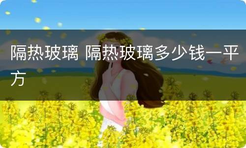 隔热玻璃 隔热玻璃多少钱一平方