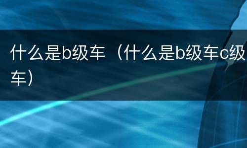 什么是b级车（什么是b级车c级车）