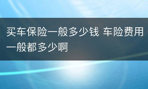买车保险一般多少钱 车险费用一般都多少啊