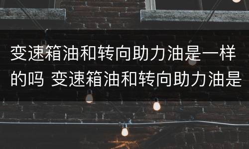 变速箱油和转向助力油是一样的吗 变速箱油和转向助力油是一样的吗视频