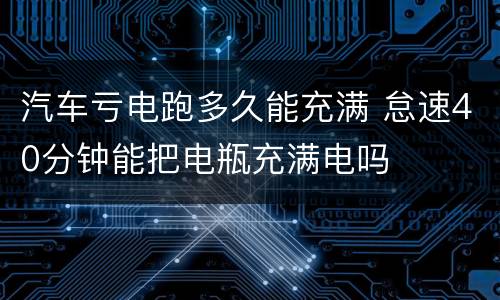 汽车亏电跑多久能充满 怠速40分钟能把电瓶充满电吗