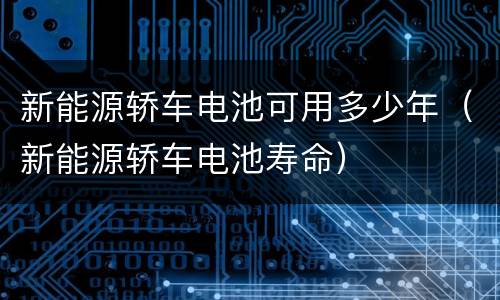 新能源轿车电池可用多少年（新能源轿车电池寿命）