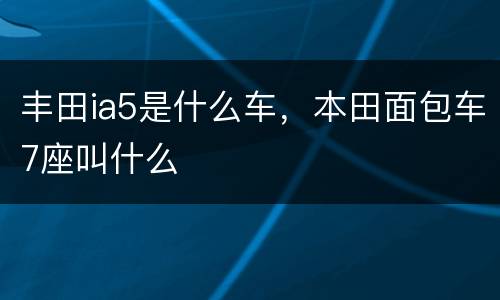 丰田ia5是什么车，本田面包车7座叫什么