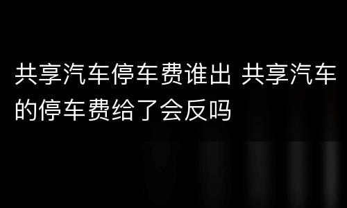 共享汽车停车费谁出 共享汽车的停车费给了会反吗