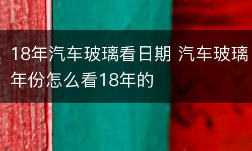 18年汽车玻璃看日期 汽车玻璃年份怎么看18年的