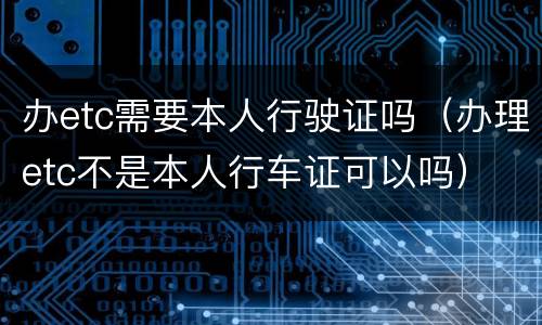 办etc需要本人行驶证吗（办理etc不是本人行车证可以吗）