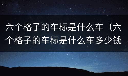 六个格子的车标是什么车（六个格子的车标是什么车多少钱）