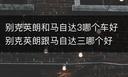 别克英朗和马自达3哪个车好 别克英朗跟马自达三哪个好