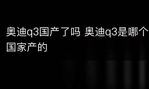 奥迪q3国产了吗 奥迪q3是哪个国家产的