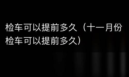 检车可以提前多久（十一月份检车可以提前多久）