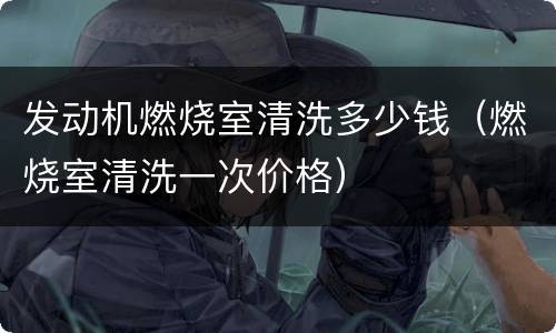 发动机燃烧室清洗多少钱（燃烧室清洗一次价格）