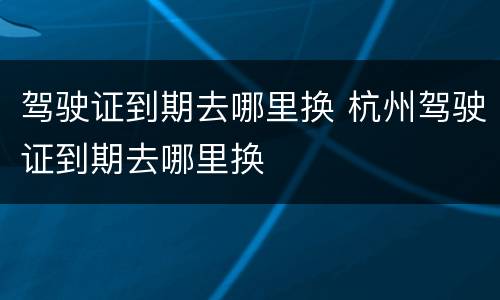 驾驶证到期去哪里换 杭州驾驶证到期去哪里换