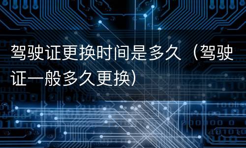 驾驶证更换时间是多久（驾驶证一般多久更换）