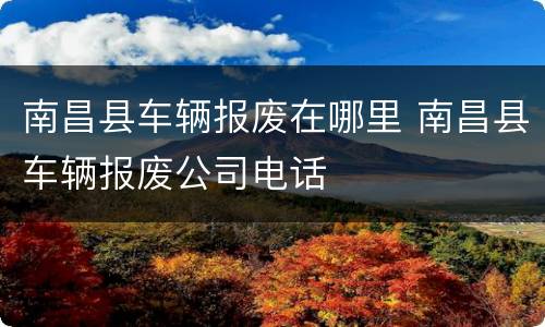 南昌县车辆报废在哪里 南昌县车辆报废公司电话