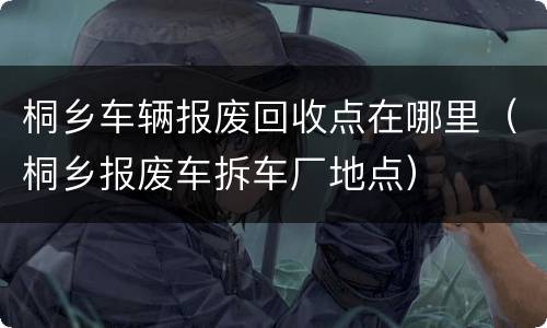桐乡车辆报废回收点在哪里（桐乡报废车拆车厂地点）