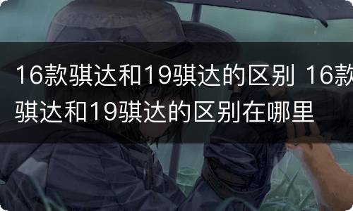 16款骐达和19骐达的区别 16款骐达和19骐达的区别在哪里