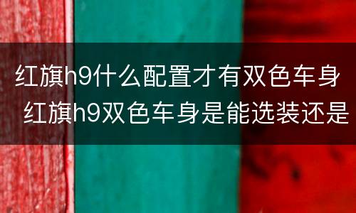 红旗h9什么配置才有双色车身 红旗h9双色车身是能选装还是只有顶配才有