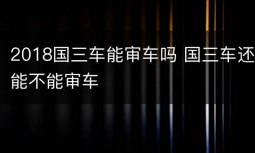 2018国三车能审车吗 国三车还能不能审车