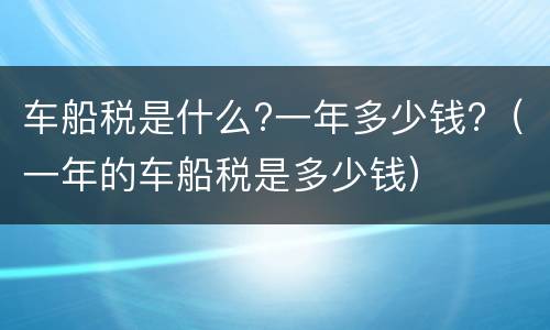 车船税是什么?一年多少钱?（一年的车船税是多少钱）