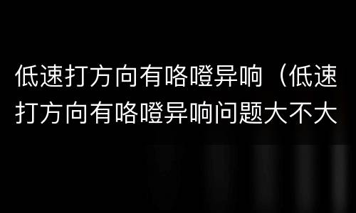 低速打方向有咯噔异响（低速打方向有咯噔异响问题大不大）