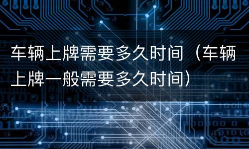 车辆上牌需要多久时间（车辆上牌一般需要多久时间）