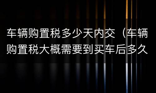 车辆购置税多少天内交（车辆购置税大概需要到买车后多久内交）
