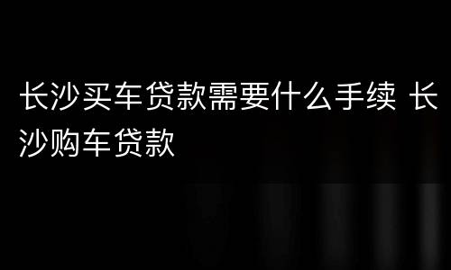 长沙买车贷款需要什么手续 长沙购车贷款