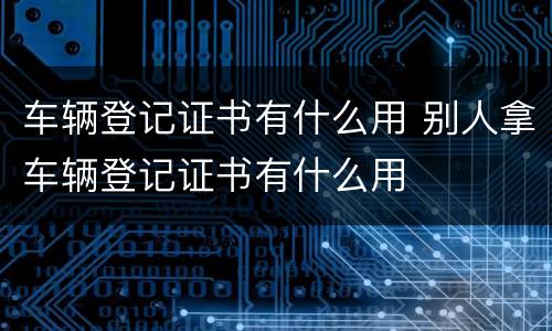 车辆登记证书有什么用 别人拿车辆登记证书有什么用