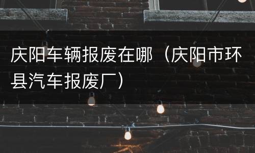 庆阳车辆报废在哪（庆阳市环县汽车报废厂）