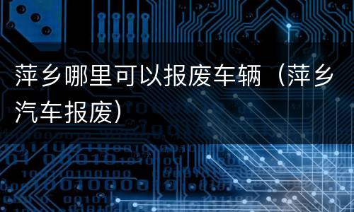 萍乡哪里可以报废车辆（萍乡汽车报废）