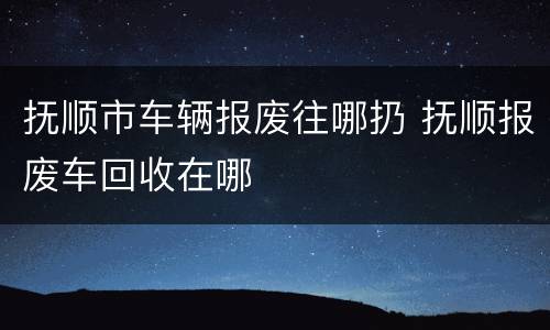 抚顺市车辆报废往哪扔 抚顺报废车回收在哪
