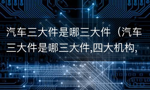 汽车三大件是哪三大件（汽车三大件是哪三大件,四大机构,五大系）